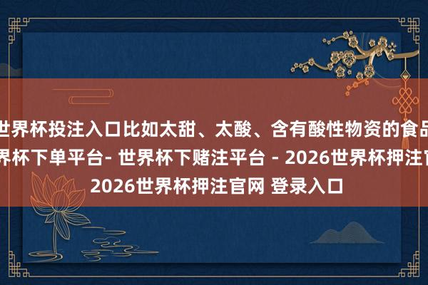 世界杯投注入口比如太甜、太酸、含有酸性物资的食品皆要少吃-世界杯下单平台- 世界杯下赌注平台 - 2026世界杯押注官网 登录入口