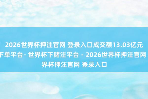 2026世界杯押注官网 登录入口成交额13.03亿元-世界杯下单平台- 世界杯下赌注平台 - 2026世界杯押注官网 登录入口