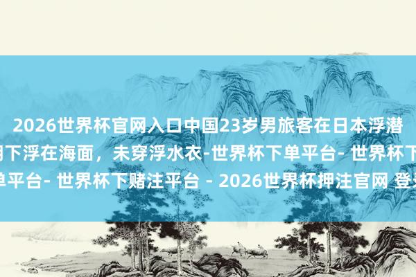 2026世界杯官网入口中国23岁男旅客在日本浮潜溺一火：被发面前脸朝下浮在海面，未穿浮水衣-世界杯下单平台- 世界杯下赌注平台 - 2026世界杯押注官网 登录入口