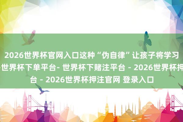 2026世界杯官网入口这种“伪自律”让孩子将学习与灾难体验绑定-世界杯下单平台- 世界杯下赌注平台 - 2026世界杯押注官网 登录入口