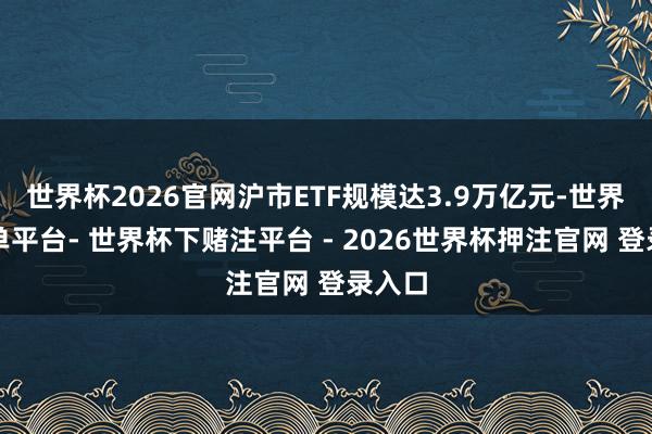 世界杯2026官网沪市ETF规模达3.9万亿元-世界杯下单平台- 世界杯下赌注平台 - 2026世界杯押注官网 登录入口