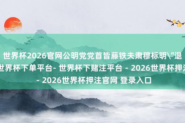 世界杯2026官网公明党党首皆藤铁夫肃穆标明