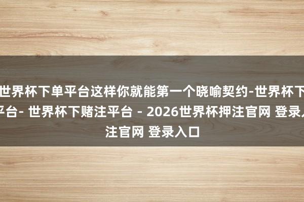世界杯下单平台这样你就能第一个晓喻契约-世界杯下单平台- 世界杯下赌注平台 - 2026世界杯押注官网 登录入口