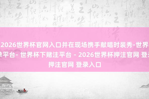 2026世界杯官网入口并在现场携手献唱时装秀-世界杯下单平台- 世界杯下赌注平台 - 2026世界杯押注官网 登录入口