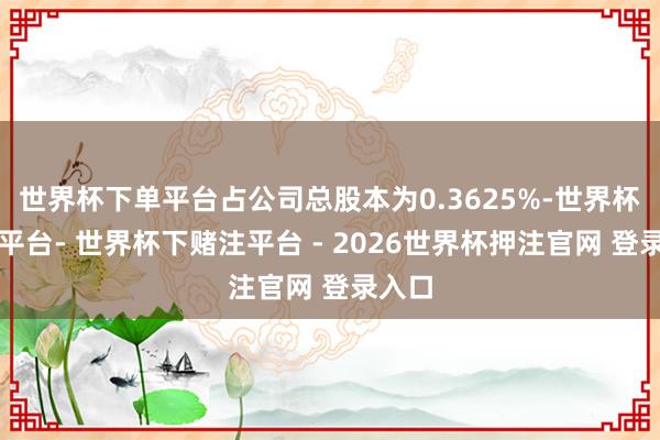 世界杯下单平台占公司总股本为0.3625%-世界杯下单平台- 世界杯下赌注平台 - 2026世界杯押注官网 登录入口