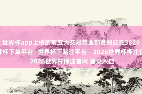 世界杯app上榜的前五大交易营业部贪图成交3829.54万元-世界杯下单平台- 世界杯下赌注平台 - 2026世界杯押注官网 登录入口
