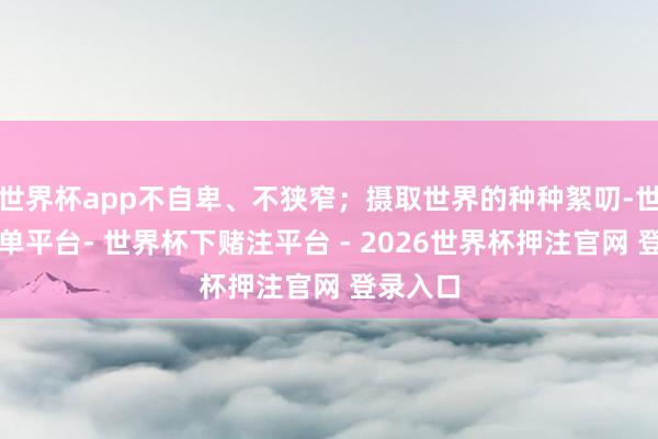 世界杯app不自卑、不狭窄；摄取世界的种种絮叨-世界杯下单平台- 世界杯下赌注平台 - 2026世界杯押注官网 登录入口