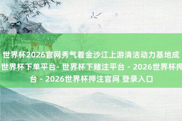 世界杯2026官网秀气着金沙江上游清洁动力基地成立迈出重要一步-世界杯下单平台- 世界杯下赌注平台 - 2026世界杯押注官网 登录入口