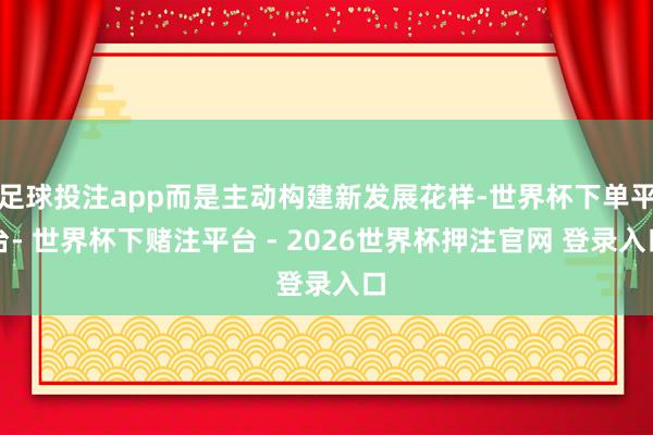 足球投注app而是主动构建新发展花样-世界杯下单平台- 世界杯下赌注平台 - 2026世界杯押注官网 登录入口