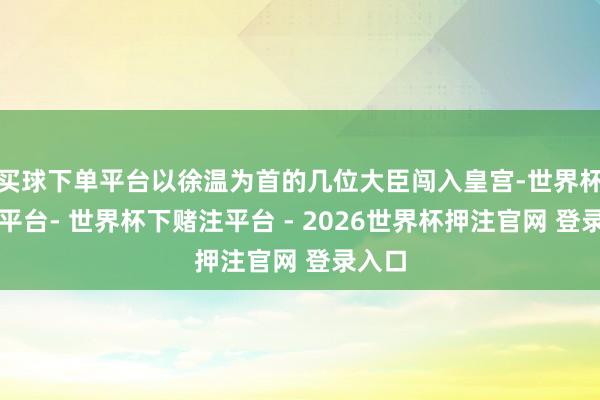 买球下单平台以徐温为首的几位大臣闯入皇宫-世界杯下单平台- 世界杯下赌注平台 - 2026世界杯押注官网 登录入口