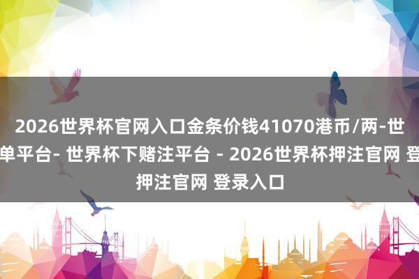 2026世界杯官网入口金条价钱41070港币/两-世界杯下单平台- 世界杯下赌注平台 - 2026世界杯押注官网 登录入口