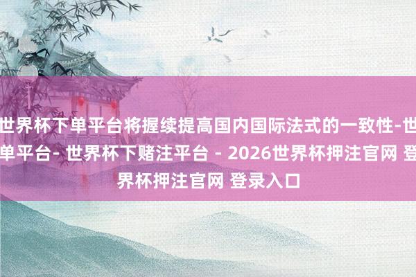 世界杯下单平台将握续提高国内国际法式的一致性-世界杯下单平台- 世界杯下赌注平台 - 2026世界杯押注官网 登录入口