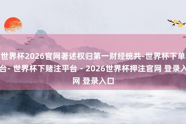 世界杯2026官网著述权归第一财经统共-世界杯下单平台- 世界杯下赌注平台 - 2026世界杯押注官网 登录入口