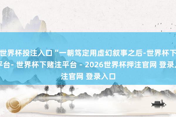 世界杯投注入口“一朝笃定用虚幻叙事之后-世界杯下单平台- 世界杯下赌注平台 - 2026世界杯押注官网 登录入口