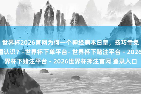 世界杯2026官网为何一个神经病本日皇，技巧幸免上世纪的日本走向军国认识？-世界杯下单平台- 世界杯下赌注平台 - 2026世界杯押注官网 登录入口