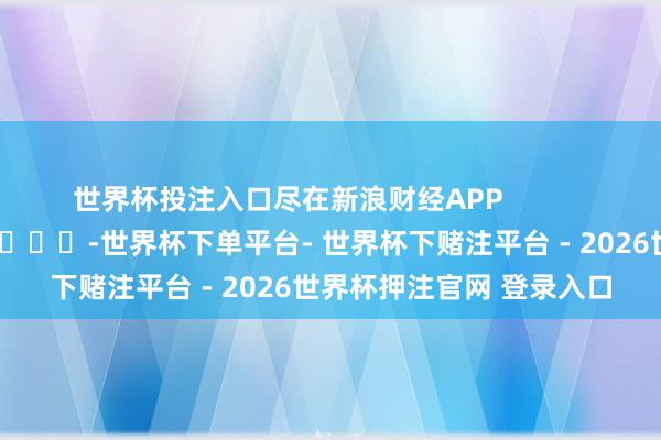 世界杯投注入口尽在新浪财经APP            													-世界杯下单平台- 世界杯下赌注平台 - 2026世界杯押注官网 登录入口