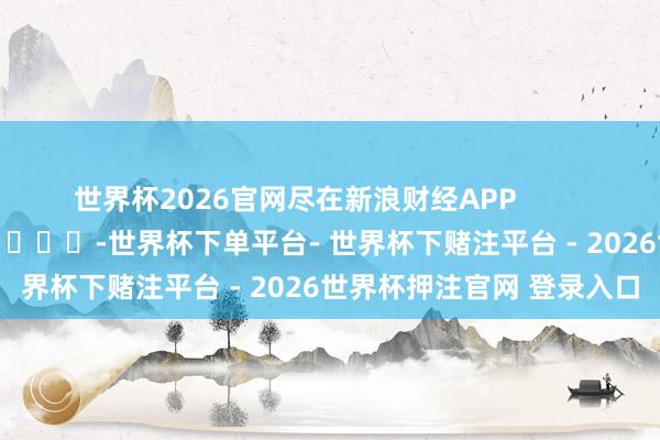 世界杯2026官网尽在新浪财经APP            													-世界杯下单平台- 世界杯下赌注平台 - 2026世界杯押注官网 登录入口