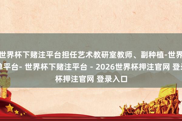 世界杯下赌注平台担任艺术教研室教师、副种植-世界杯下单平台- 世界杯下赌注平台 - 2026世界杯押注官网 登录入口
