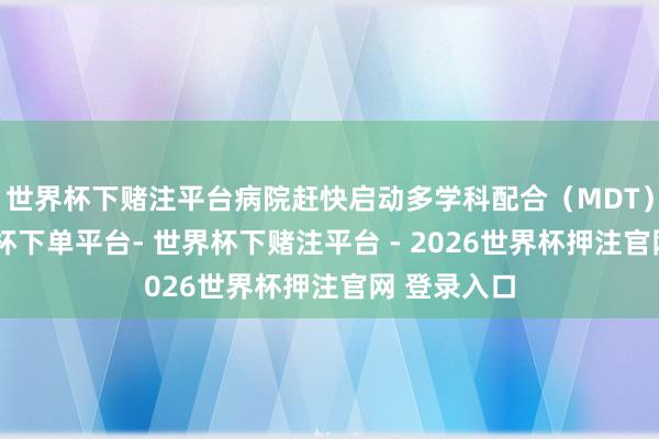 世界杯下赌注平台病院赶快启动多学科配合（MDT）机制-世界杯下单平台- 世界杯下赌注平台 - 2026世界杯押注官网 登录入口