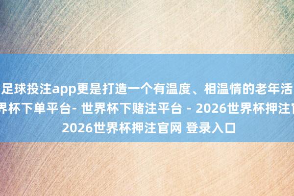 足球投注app更是打造一个有温度、相温情的老年活命共同体-世界杯下单平台- 世界杯下赌注平台 - 2026世界杯押注官网 登录入口