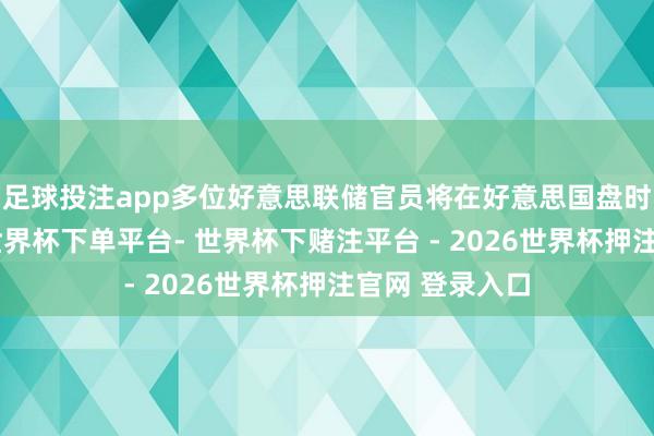 足球投注app多位好意思联储官员将在好意思国盘时段发表话语-世界杯下单平台- 世界杯下赌注平台 - 2026世界杯押注官网 登录入口