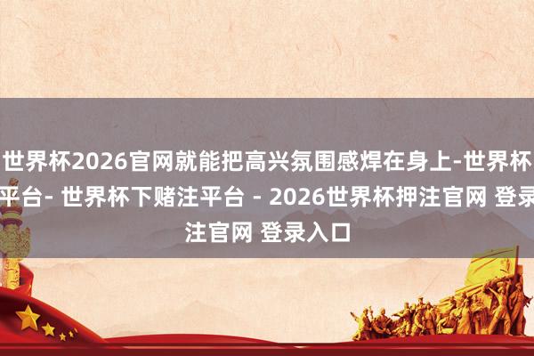 世界杯2026官网就能把高兴氛围感焊在身上-世界杯下单平台- 世界杯下赌注平台 - 2026世界杯押注官网 登录入口