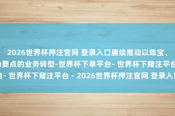 2026世界杯押注官网 登录入口赓续推动以珠宝、自有品牌及尺码优化为要点的业务转型-世界杯下单平台- 世界杯下赌注平台 - 2026世界杯押注官网 登录入口