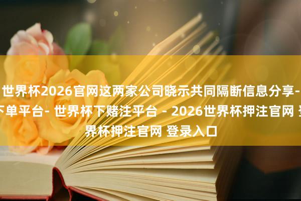 世界杯2026官网这两家公司晓示共同隔断信息分享-世界杯下单平台- 世界杯下赌注平台 - 2026世界杯押注官网 登录入口