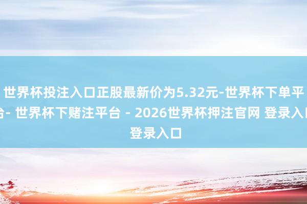 世界杯投注入口正股最新价为5.32元-世界杯下单平台- 世界杯下赌注平台 - 2026世界杯押注官网 登录入口
