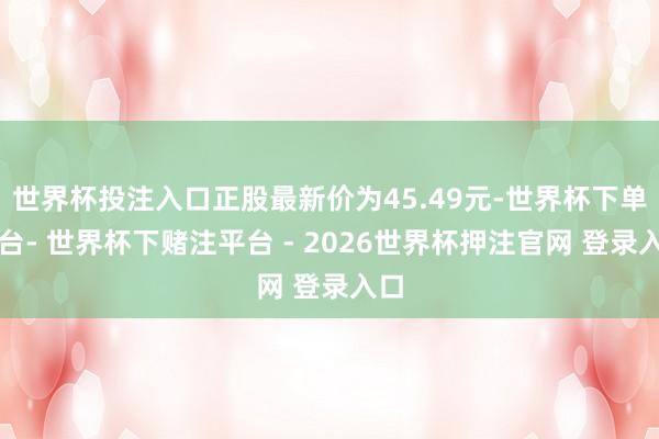 世界杯投注入口正股最新价为45.49元-世界杯下单平台- 世界杯下赌注平台 - 2026世界杯押注官网 登录入口