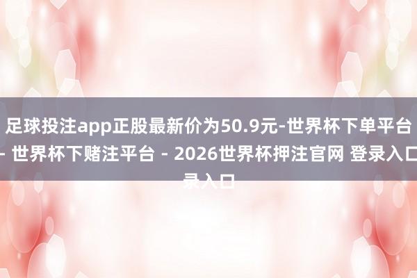 足球投注app正股最新价为50.9元-世界杯下单平台- 世界杯下赌注平台 - 2026世界杯押注官网 登录入口