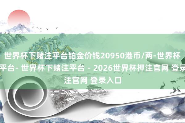 世界杯下赌注平台铂金价钱20950港币/两-世界杯下单平台- 世界杯下赌注平台 - 2026世界杯押注官网 登录入口