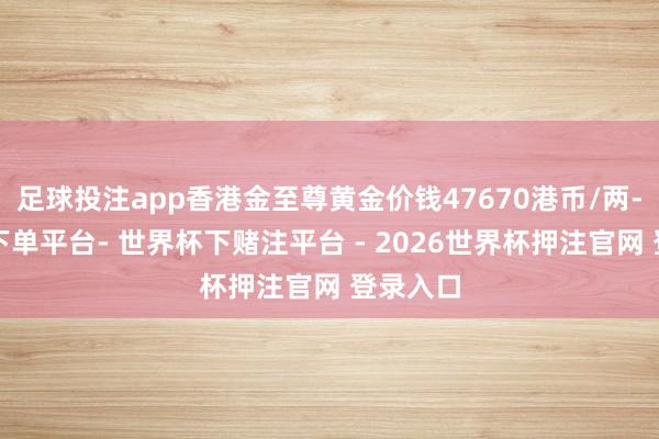 足球投注app香港金至尊黄金价钱47670港币/两-世界杯下单平台- 世界杯下赌注平台 - 2026世界杯押注官网 登录入口