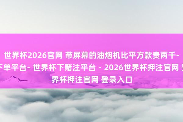 世界杯2026官网 带屏幕的油烟机比平方款贵两千-世界杯下单平台- 世界杯下赌注平台 - 2026世界杯押注官网 登录入口