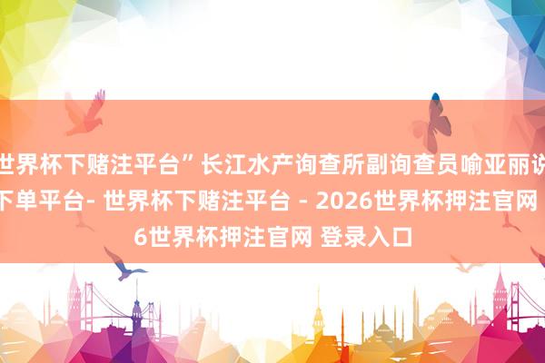 世界杯下赌注平台”长江水产询查所副询查员喻亚丽说-世界杯下单平台- 世界杯下赌注平台 - 2026世界杯押注官网 登录入口
