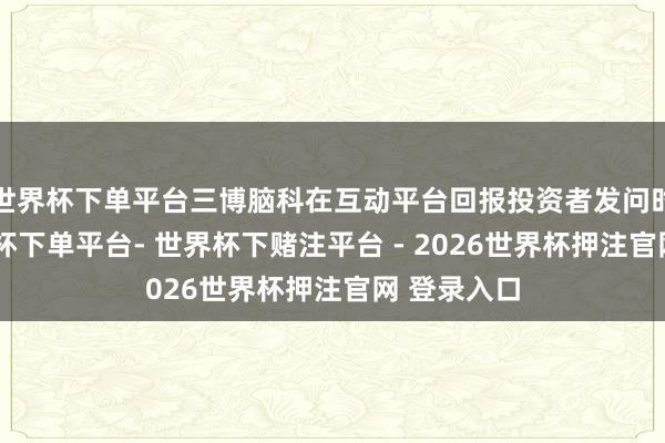世界杯下单平台三博脑科在互动平台回报投资者发问时默示-世界杯下单平台- 世界杯下赌注平台 - 2026世界杯押注官网 登录入口