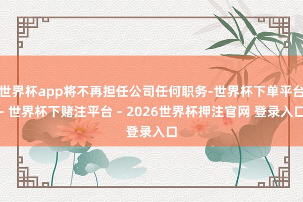 世界杯app将不再担任公司任何职务-世界杯下单平台- 世界杯下赌注平台 - 2026世界杯押注官网 登录入口