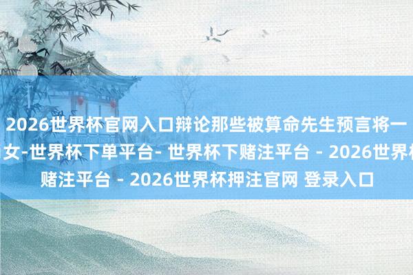 2026世界杯官网入口辩论那些被算命先生预言将一世不缺钱的三大生肖女-世界杯下单平台- 世界杯下赌注平台 - 2026世界杯押注官网 登录入口