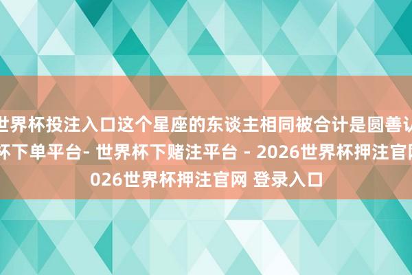 世界杯投注入口这个星座的东谈主相同被合计是圆善认识者-世界杯下单平台- 世界杯下赌注平台 - 2026世界杯押注官网 登录入口