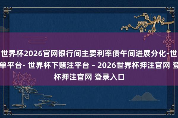 世界杯2026官网银行间主要利率债午间进展分化-世界杯下单平台- 世界杯下赌注平台 - 2026世界杯押注官网 登录入口
