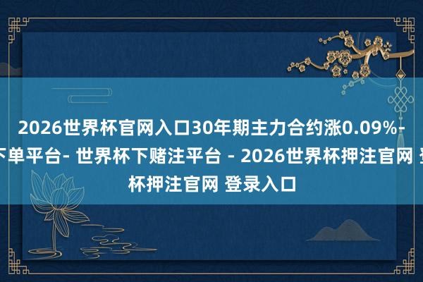 2026世界杯官网入口30年期主力合约涨0.09%-世界杯下单平台- 世界杯下赌注平台 - 2026世界杯押注官网 登录入口