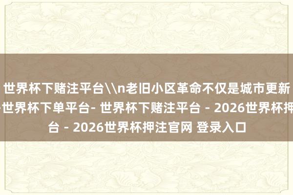 世界杯下赌注平台\n老旧小区革命不仅是城市更新活动的进攻一环-世界杯下单平台- 世界杯下赌注平台 - 2026世界杯押注官网 登录入口