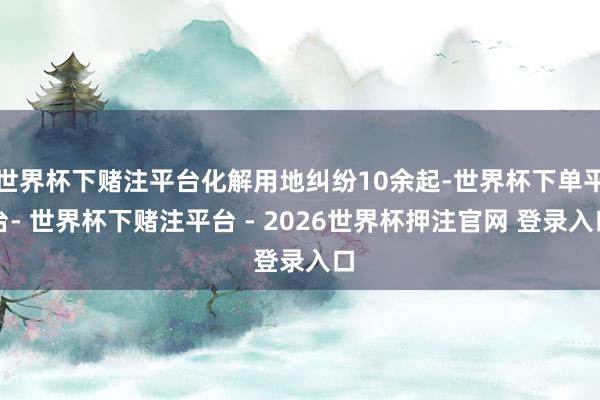 世界杯下赌注平台化解用地纠纷10余起-世界杯下单平台- 世界杯下赌注平台 - 2026世界杯押注官网 登录入口
