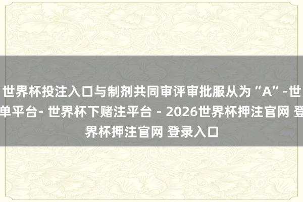 世界杯投注入口与制剂共同审评审批服从为“A”-世界杯下单平台- 世界杯下赌注平台 - 2026世界杯押注官网 登录入口