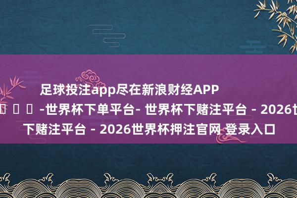 足球投注app尽在新浪财经APP            													-世界杯下单平台- 世界杯下赌注平台 - 2026世界杯押注官网 登录入口