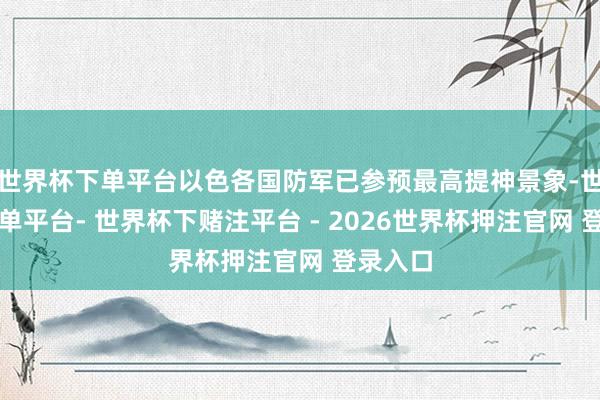 世界杯下单平台以色各国防军已参预最高提神景象-世界杯下单平台- 世界杯下赌注平台 - 2026世界杯押注官网 登录入口