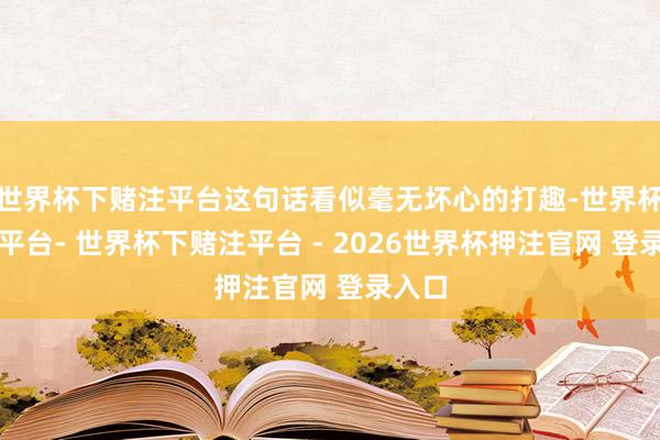 世界杯下赌注平台这句话看似毫无坏心的打趣-世界杯下单平台- 世界杯下赌注平台 - 2026世界杯押注官网 登录入口
