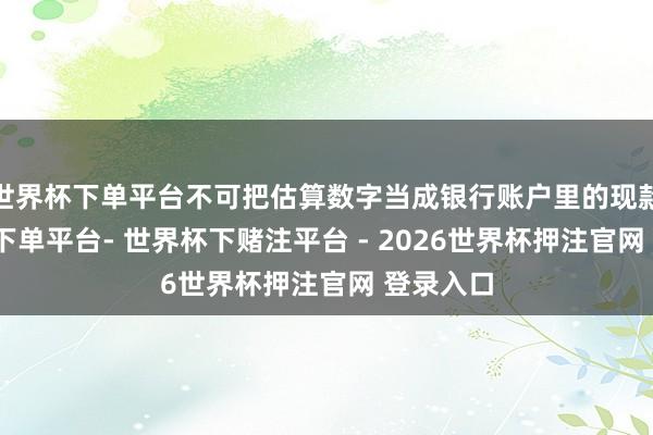 世界杯下单平台不可把估算数字当成银行账户里的现款-世界杯下单平台- 世界杯下赌注平台 - 2026世界杯押注官网 登录入口