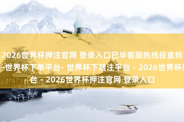 2026世界杯押注官网 登录入口已毕客服热线径直转接东说念主工职业-世界杯下单平台- 世界杯下赌注平台 - 2026世界杯押注官网 登录入口