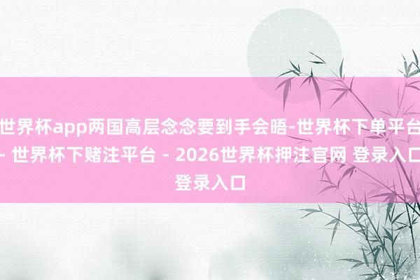 世界杯app两国高层念念要到手会晤-世界杯下单平台- 世界杯下赌注平台 - 2026世界杯押注官网 登录入口
